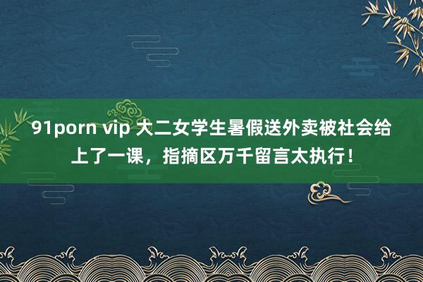 91porn vip 大二女学生暑假送外卖被社会给上了一课，指摘区万千留言太执行！