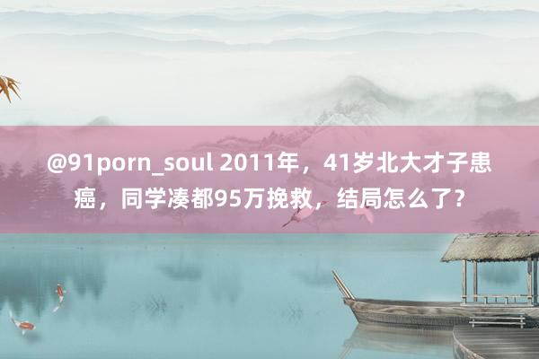 @91porn_soul 2011年，41岁北大才子患癌，同学凑都95万挽救，结局怎么了？