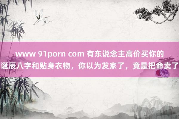 www 91porn com 有东说念主高价买你的诞辰八字和贴身衣物，你以为发家了，竟是把命卖了