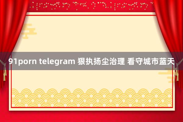 91porn telegram 狠执扬尘治理 看守城市蓝天