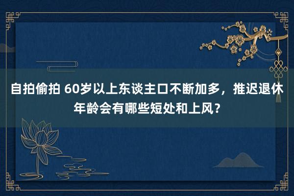 自拍偷拍 60岁以上东谈主口不断加多，推迟退休年龄会有哪些短处和上风？