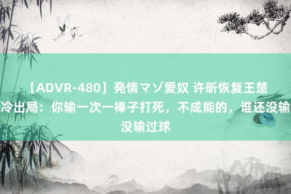 【ADVR-480】発情マゾ愛奴 许昕恢复王楚钦爆冷出局：你输一次一棒子打死，不成能的，谁还没输过球