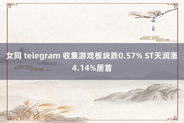 女同 telegram 收集游戏板块跌0.57% ST天润涨4.14%居首