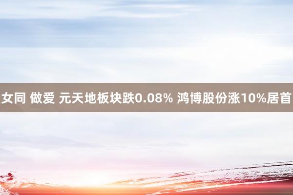 女同 做爱 元天地板块跌0.08% 鸿博股份涨10%居首