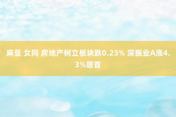 麻豆 女同 房地产树立板块跌0.23% 深振业A涨4.3%居首