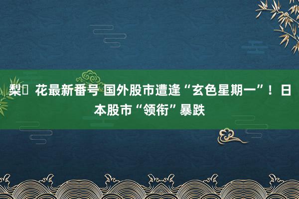 梨々花最新番号 国外股市遭逢“玄色星期一”！日本股市“领衔”暴跌