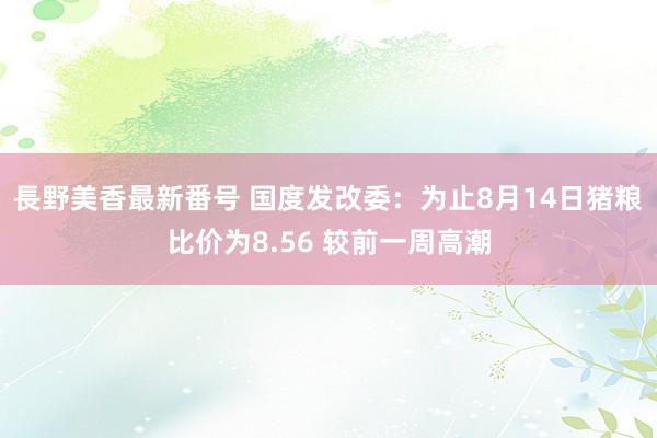 長野美香最新番号 国度发改委：为止8月14日猪粮比价为8.56 较前一周高潮