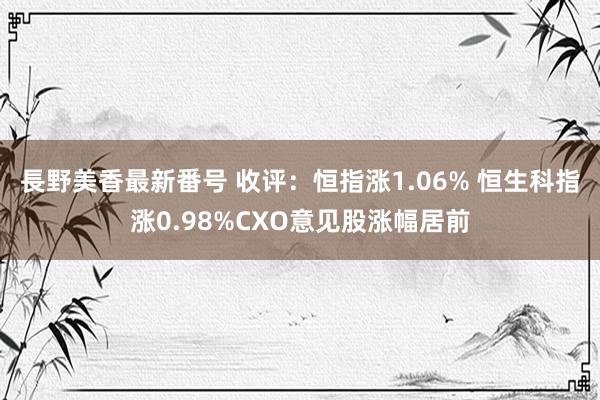 長野美香最新番号 收评：恒指涨1.06% 恒生科指涨0.98%CXO意见股涨幅居前