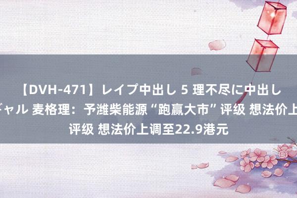 【DVH-471】レイプ中出し 5 理不尽に中出しされた7人のギャル 麦格理：予潍柴能源“跑赢大市”评级 想法价上调至22.9港元