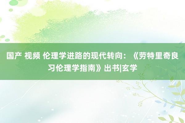 国产 视频 伦理学进路的现代转向：《劳特里奇良习伦理学指南》出书|玄学