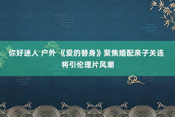 你好迷人 户外 《爱的替身》聚焦婚配亲子关连 将引伦理片风潮