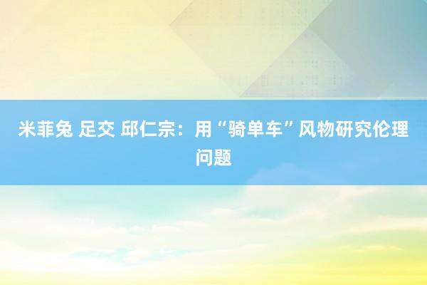 米菲兔 足交 邱仁宗：用“骑单车”风物研究伦理问题