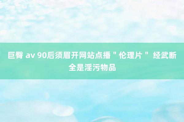 巨臀 av 90后须眉开网站点播＂伦理片＂ 经武断全是淫污物品