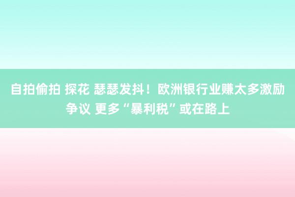 自拍偷拍 探花 瑟瑟发抖！欧洲银行业赚太多激励争议 更多“暴利税”或在路上