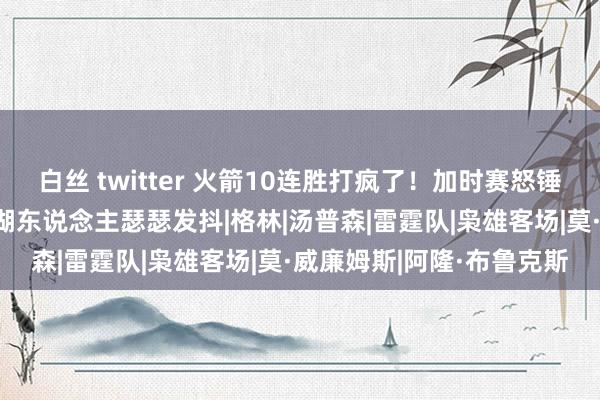 白丝 twitter 火箭10连胜打疯了！加时赛怒锤西部第二 冲季后赛枭雄湖东说念主瑟瑟发抖|格林|汤普森|雷霆队|枭雄客场|莫·威廉姆斯|阿隆·布鲁克斯