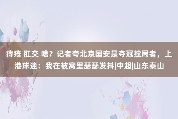 痔疮 肛交 啥？记者夸北京国安是夺冠搅局者，上港球迷：我在被窝里瑟瑟发抖|中超|山东泰山