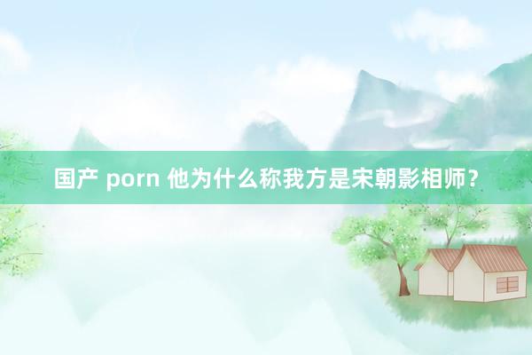 国产 porn 他为什么称我方是宋朝影相师？