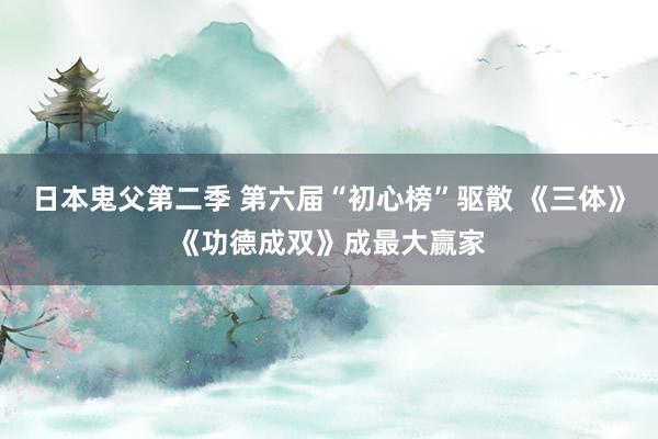 日本鬼父第二季 第六届“初心榜”驱散 《三体》《功德成双》成最大赢家