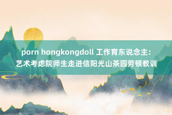 porn hongkongdoll 工作育东说念主：艺术考虑院师生走进信阳光山茶园劳顿教训