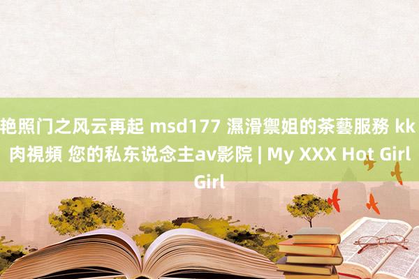 艳照门之风云再起 msd177 濕滑禦姐的茶藝服務 kk 肉視頻 您的私东说念主av影院 | My XXX Hot Girl