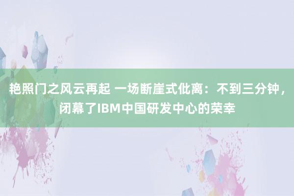 艳照门之风云再起 一场断崖式仳离：不到三分钟，闭幕了IBM中国研发中心的荣幸