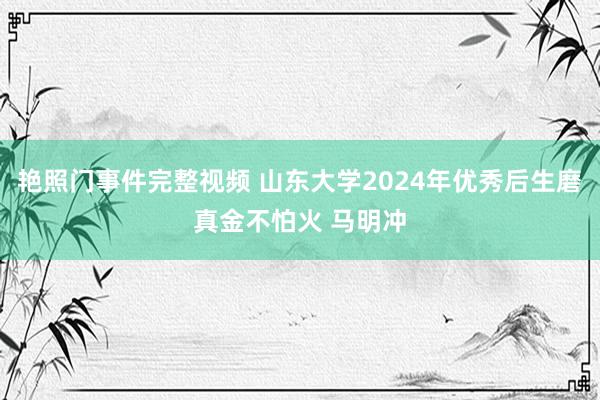 艳照门事件完整视频 山东大学2024年优秀后生磨真金不怕火 马明冲