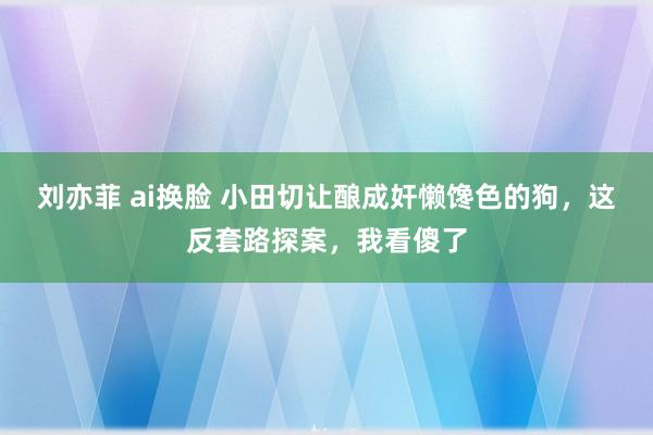 刘亦菲 ai换脸 小田切让酿成奸懒馋色的狗，这反套路探案，我看傻了