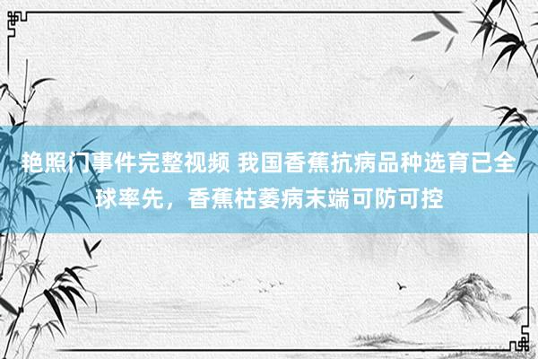 艳照门事件完整视频 我国香蕉抗病品种选育已全球率先，香蕉枯萎病末端可防可控