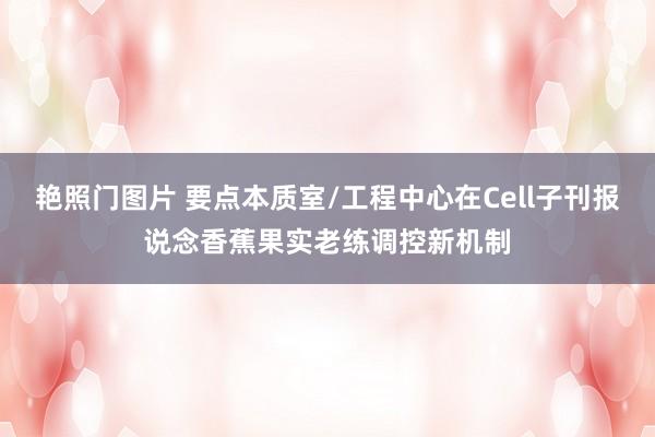 艳照门图片 要点本质室/工程中心在Cell子刊报说念香蕉果实老练调控新机制