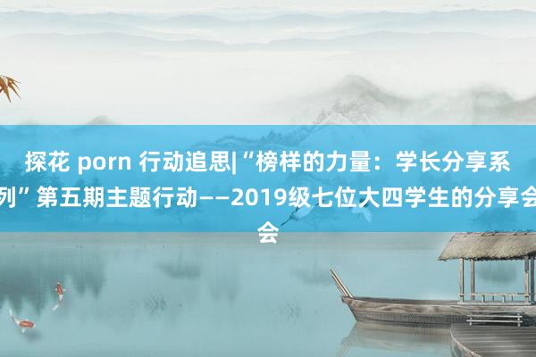 探花 porn 行动追思|“榜样的力量：学长分享系列”第五期主题行动——2019级七位大四学生的分享会