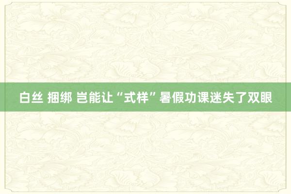 白丝 捆绑 岂能让“式样”暑假功课迷失了双眼