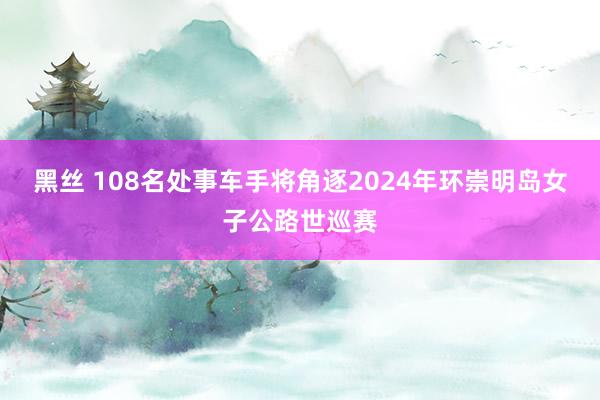 黑丝 108名处事车手将角逐2024年环崇明岛女子公路世巡赛