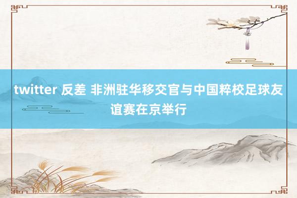 twitter 反差 非洲驻华移交官与中国粹校足球友谊赛在京举行