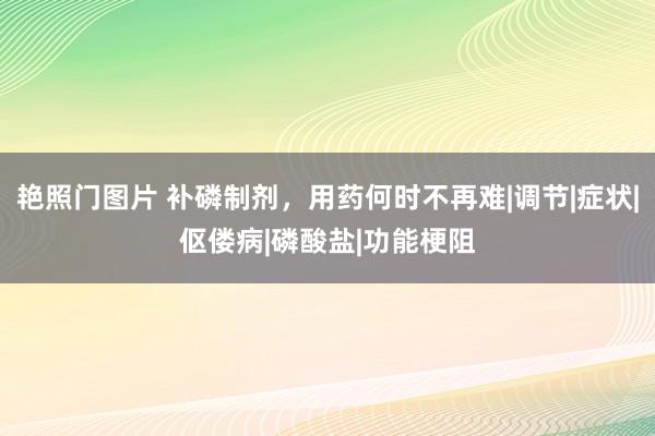 艳照门图片 补磷制剂，用药何时不再难|调节|症状|伛偻病|磷酸盐|功能梗阻