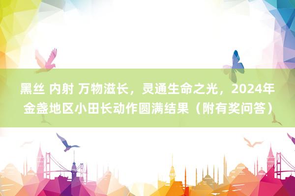 黑丝 内射 万物滋长，灵通生命之光，2024年金盏地区小田长动作圆满结果（附有奖问答）