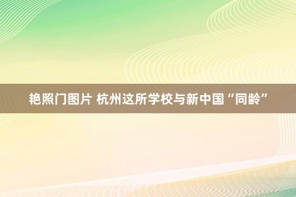 艳照门图片 杭州这所学校与新中国“同龄”